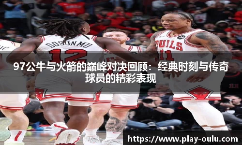 97公牛与火箭的巅峰对决回顾：经典时刻与传奇球员的精彩表现